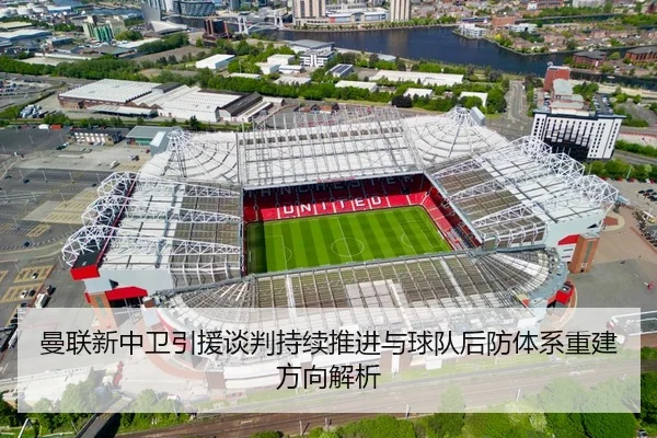 曼联新中卫引援谈判持续推进与球队后防体系重建方向解析